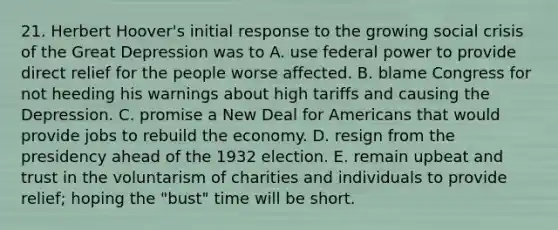 21. Herbert Hoover's initial response to the growing social crisis of the Great Depression was to A. use federal power to provide direct relief for the people worse affected. B. blame Congress for not heeding his warnings about high tariffs and causing the Depression. C. promise a New Deal for Americans that would provide jobs to rebuild the economy. D. resign from the presidency ahead of the 1932 election. E. remain upbeat and trust in the voluntarism of charities and individuals to provide relief; hoping the "bust" time will be short.