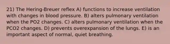 21) The Hering-Breuer reflex A) functions to increase ventilation with changes in blood pressure. B) alters pulmonary ventilation when the PO2 changes. C) alters pulmonary ventilation when the PCO2 changes. D) prevents overexpansion of the lungs. E) is an important aspect of normal, quiet breathing.