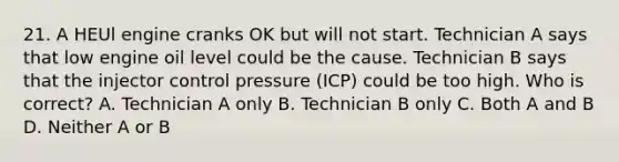 21. A HEUl engine cranks OK but will not start. Technician A says that low engine oil level could be the cause. Technician B says that the injector control pressure (ICP) could be too high. Who is correct? A. Technician A only B. Technician B only C. Both A and B D. Neither A or B