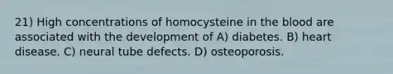 21) High concentrations of homocysteine in <a href='https://www.questionai.com/knowledge/k7oXMfj7lk-the-blood' class='anchor-knowledge'>the blood</a> are associated with the development of A) diabetes. B) heart disease. C) neural tube defects. D) osteoporosis.