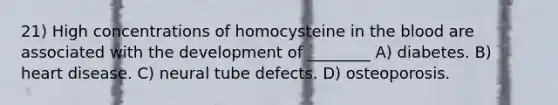 21) High concentrations of homocysteine in the blood are associated with the development of ________ A) diabetes. B) heart disease. C) neural tube defects. D) osteoporosis.