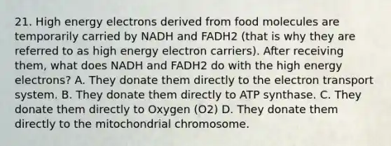 21. High energy electrons derived from food molecules are temporarily carried by NADH and FADH2 (that is why they are referred to as high energy electron carriers). After receiving them, what does NADH and FADH2 do with the high energy electrons? A. They donate them directly to the electron transport system. B. They donate them directly to ATP synthase. C. They donate them directly to Oxygen (O2) D. They donate them directly to the mitochondrial chromosome.