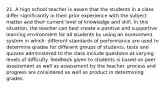 21. A high school teacher is aware that the students in a class differ significantly in their prior experience with the subject matter and their current level of knowledge and skill. In this situation, the teacher can best create a positive and supportive learning environment for all students by using an assessment system in which: different standards of performance are used to determine grades for different groups of students. tests and quizzes administered to the class include questions at varying levels of difficulty. feedback given to students is based on peer assessment as well as assessment by the teacher. process and progress are considered as well as product in determining grades.