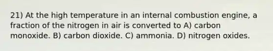 21) At the high temperature in an internal combustion engine, a fraction of the nitrogen in air is converted to A) carbon monoxide. B) carbon dioxide. C) ammonia. D) nitrogen oxides.