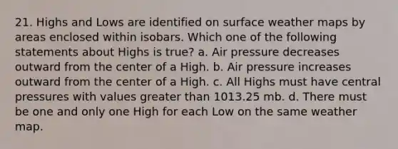 21. Highs and Lows are identified on surface weather maps by areas enclosed within isobars. Which one of the following statements about Highs is true? a. Air pressure decreases outward from the center of a High. b. Air pressure increases outward from the center of a High. c. All Highs must have central pressures with values greater than 1013.25 mb. d. There must be one and only one High for each Low on the same weather map.