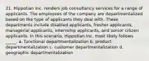 21. Hippotian Inc. renders job consultancy services for a range of applicants. The employees of the company are departmentalized based on the type of applicants they deal with. These departments include disabled applicants, fresher applicants, managerial applicants, internship applicants, and senior citizen applicants. In this scenario, Hippotian Inc. most likely follows _____. a. functional departmentalization b. product departmentalization c. customer departmentalization d. geographic departmentalization