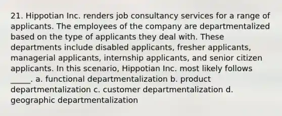 21. Hippotian Inc. renders job consultancy services for a range of applicants. The employees of the company are departmentalized based on the type of applicants they deal with. These departments include disabled applicants, fresher applicants, managerial applicants, internship applicants, and senior citizen applicants. In this scenario, Hippotian Inc. most likely follows _____. a. functional departmentalization b. product departmentalization c. customer departmentalization d. geographic departmentalization