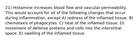 21) Histamine increases blood flow and vascular permeability. This would account for all of the following changes that occur during inflammation, except A) redness of the inflamed tissue. B) chemotaxis of phagocytes. C) heat of the inflamed tissue. D) movement of defense proteins and cells into the interstitial space. E) swelling of the inflamed tissue.