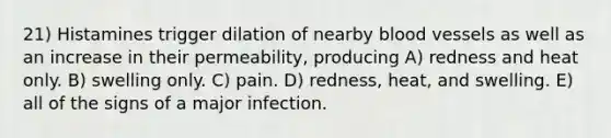 21) Histamines trigger dilation of nearby blood vessels as well as an increase in their permeability, producing A) redness and heat only. B) swelling only. C) pain. D) redness, heat, and swelling. E) all of the signs of a major infection.