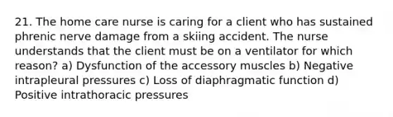 21. The home care nurse is caring for a client who has sustained phrenic nerve damage from a skiing accident. The nurse understands that the client must be on a ventilator for which reason? a) Dysfunction of the accessory muscles b) Negative intrapleural pressures c) Loss of diaphragmatic function d) Positive intrathoracic pressures