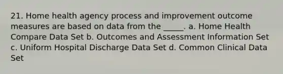 21. Home health agency process and improvement outcome measures are based on data from the _____. a. Home Health Compare Data Set b. Outcomes and Assessment Information Set c. Uniform Hospital Discharge Data Set d. Common Clinical Data Set