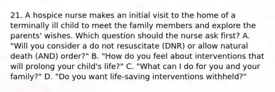 21. A hospice nurse makes an initial visit to the home of a terminally ill child to meet the family members and explore the parents' wishes. Which question should the nurse ask first? A. "Will you consider a do not resuscitate (DNR) or allow natural death (AND) order?" B. "How do you feel about interventions that will prolong your child's life?" C. "What can I do for you and your family?" D. "Do you want life-saving interventions withheld?"