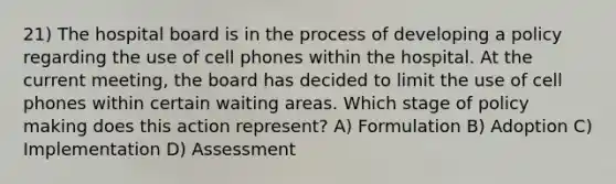 21) The hospital board is in the process of developing a policy regarding the use of cell phones within the hospital. At the current meeting, the board has decided to limit the use of cell phones within certain waiting areas. Which stage of policy making does this action represent? A) Formulation B) Adoption C) Implementation D) Assessment