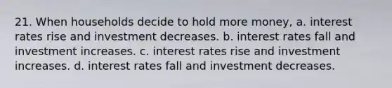 21. When households decide to hold more money, a. interest rates rise and investment decreases. b. interest rates fall and investment increases. c. interest rates rise and investment increases. d. interest rates fall and investment decreases.