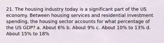 21. The housing industry today is a significant part of the US economy. Between housing services and residential investment spending, the housing sector accounts for what percentage of the US GDP? a. About 6% b. About 9% c. About 10% to 13% d. About 15% to 18%