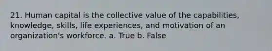 21. Human capital is the collective value of the capabilities, knowledge, skills, life experiences, and motivation of an organization's workforce. a. True b. False