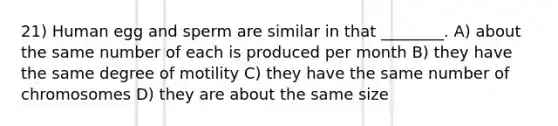 21) Human egg and sperm are similar in that ________. A) about the same number of each is produced per month B) they have the same degree of motility C) they have the same number of chromosomes D) they are about the same size