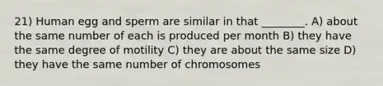 21) Human egg and sperm are similar in that ________. A) about the same number of each is produced per month B) they have the same degree of motility C) they are about the same size D) they have the same number of chromosomes