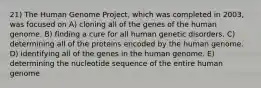 21) The Human Genome Project, which was completed in 2003, was focused on A) cloning all of the genes of the human genome. B) finding a cure for all human genetic disorders. C) determining all of the proteins encoded by the human genome. D) identifying all of the genes in the human genome. E) determining the nucleotide sequence of the entire human genome