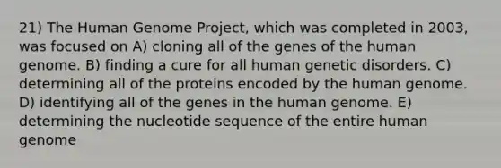 21) The <a href='https://www.questionai.com/knowledge/kaQqK73QV8-human-genome' class='anchor-knowledge'>human genome</a> Project, which was completed in 2003, was focused on A) cloning all of the genes of the human genome. B) finding a cure for all human genetic disorders. C) determining all of the proteins encoded by the human genome. D) identifying all of the genes in the human genome. E) determining the nucleotide sequence of the entire human genome