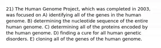 21) The <a href='https://www.questionai.com/knowledge/kaQqK73QV8-human-genome' class='anchor-knowledge'>human genome</a> Project, which was completed in 2003, was focused on A) identifying all of the genes in the human genome. B) determining the nucleotide sequence of the entire human genome. C) determining all of the proteins encoded by the human genome. D) finding a cure for all human genetic disorders. E) cloning all of the genes of the human genome.