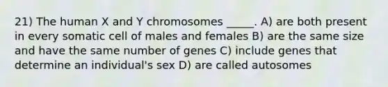 21) The human X and Y chromosomes _____. A) are both present in every somatic cell of males and females B) are the same size and have the same number of genes C) include genes that determine an individual's sex D) are called autosomes