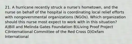 21. A hurricane recently struck a nurse's hometown, and the nurse on behalf of the hospital is coordinating local relief efforts with nongovernmental organizations (NGOs). Which organization should this nurse most expect to work with in this situation? A)Bill and Melinda Gates Foundation B)Living Proof Project C)International Committee of the Red Cross D)Oxfam International