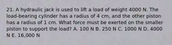 21. A hydraulic jack is used to lift a load of weight 4000 N. The load-bearing cylinder has a radius of 4 cm, and the other piston has a radius of 1 cm. What force must be exerted on the smaller piston to support the load? A. 100 N B. 250 N C. 1000 N D. 4000 N E. 16,000 N