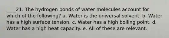 ____21. The hydrogen bonds of water molecules account for which of the following? a. Water is the universal solvent. b. Water has a high surface tension. c. Water has a high boiling point. d. Water has a high heat capacity. e. All of these are relevant.