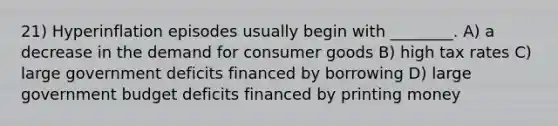 21) Hyperinflation episodes usually begin with ________. A) a decrease in the demand for consumer goods B) high tax rates C) large government deficits financed by borrowing D) large government budget deficits financed by printing money