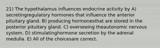 21) The hypothalamus influences endocrine activity by A) secretingregulatory hormones that influence the anterior pituitary gland. B) producing hormonesthat are stored in the posterior pituitary gland. C) overseeing theautonomic nervous system. D) stimulatinghormone secretion by the adrenal medulla. E) All of the choicesare correct.