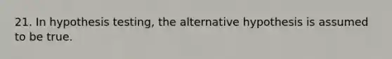 21. In hypothesis testing, the alternative hypothesis is assumed to be true.