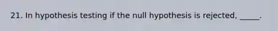 21. In hypothesis testing if the null hypothesis is rejected, _____.