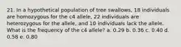 21. In a hypothetical population of tree swallows, 18 individuals are homozygous for the c4 allele, 22 individuals are heterozygous for the allele, and 10 individuals lack the allele. What is the frequency of the c4 allele? a. 0.29 b. 0.36 c. 0.40 d. 0.58 e. 0.80