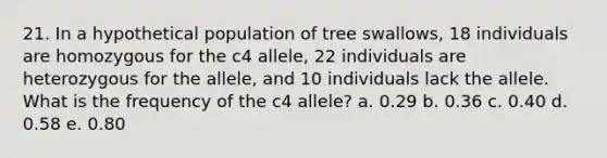 21. In a hypothetical population of tree swallows, 18 individuals are homozygous for the c4 allele, 22 individuals are heterozygous for the allele, and 10 individuals lack the allele. What is the frequency of the c4 allele? a. 0.29 b. 0.36 c. 0.40 d. 0.58 e. 0.80