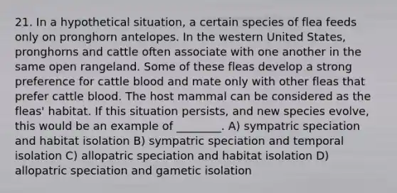 21. In a hypothetical situation, a certain species of flea feeds only on pronghorn antelopes. In the western United States, pronghorns and cattle often associate with one another in the same open rangeland. Some of these fleas develop a strong preference for cattle blood and mate only with other fleas that prefer cattle blood. The host mammal can be considered as the fleas' habitat. If this situation persists, and new species evolve, this would be an example of ________. A) sympatric speciation and habitat isolation B) sympatric speciation and temporal isolation C) allopatric speciation and habitat isolation D) allopatric speciation and gametic isolation