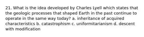 21. What is the idea developed by Charles Lyell which states that the geologic processes that shaped Earth in the past continue to operate in the same way today? a. inheritance of acquired characteristics b. catastrophism c. uniformitarianism d. descent with modification