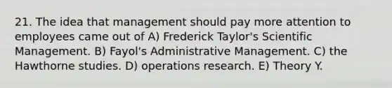 21. The idea that management should pay more attention to employees came out of A) Frederick Taylor's Scientific Management. B) Fayol's Administrative Management. C) the Hawthorne studies. D) operations research. E) Theory Y.