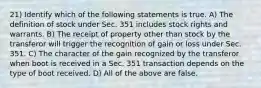 21) Identify which of the following statements is true. A) The definition of stock under Sec. 351 includes stock rights and warrants. B) The receipt of property other than stock by the transferor will trigger the recognition of gain or loss under Sec. 351. C) The character of the gain recognized by the transferor when boot is received in a Sec. 351 transaction depends on the type of boot received. D) All of the above are false.