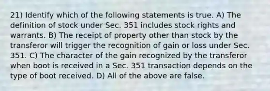 21) Identify which of the following statements is true. A) The definition of stock under Sec. 351 includes stock rights and warrants. B) The receipt of property other than stock by the transferor will trigger the recognition of gain or loss under Sec. 351. C) The character of the gain recognized by the transferor when boot is received in a Sec. 351 transaction depends on the type of boot received. D) All of the above are false.