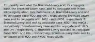 21. Identify and label the Brønsted-Lowry acid, its conjugate base, the Brønsted-Lowry base, and its conjugate acid in the following equation: (see homework) A: Brønsted-Lowry acid and its conjugate base: H2O and OH- , respectively; Brønsted-Lowry base and its conjugate acid: NO2 - and HNO2, respectively. B: Brønsted-Lowry acid and its conjugate base: NO2 - and HNO2 , respectively; Brønsted-Lowry base and its conjugate acid: H2O and OH- , respectively. C: Brønsted-Lowry acid and its conjugate base: NO2 - and OH- , respectively; Brønsted-Lowry base and its conjugate acid: H2O and HNO2, respectively.