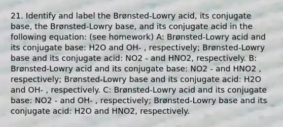 21. Identify and label the Brønsted-Lowry acid, its conjugate base, the Brønsted-Lowry base, and its conjugate acid in the following equation: (see homework) A: Brønsted-Lowry acid and its conjugate base: H2O and OH- , respectively; Brønsted-Lowry base and its conjugate acid: NO2 - and HNO2, respectively. B: Brønsted-Lowry acid and its conjugate base: NO2 - and HNO2 , respectively; Brønsted-Lowry base and its conjugate acid: H2O and OH- , respectively. C: Brønsted-Lowry acid and its conjugate base: NO2 - and OH- , respectively; Brønsted-Lowry base and its conjugate acid: H2O and HNO2, respectively.