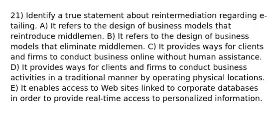 21) Identify a true statement about reintermediation regarding e-tailing. A) It refers to the design of business models that reintroduce middlemen. B) It refers to the design of business models that eliminate middlemen. C) It provides ways for clients and firms to conduct business online without human assistance. D) It provides ways for clients and firms to conduct business activities in a traditional manner by operating physical locations. E) It enables access to Web sites linked to corporate databases in order to provide real-time access to personalized information.