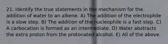 21. Identify the true statements in the mechanism for the addition of water to an alkene. A) The addition of the electrophile is a slow step. B) The addition of the nucleophile is a fast step. C) A carbocation is formed as an intermediate. D) Water abstracts the extra proton from the protonated alcohol. E) All of the above.