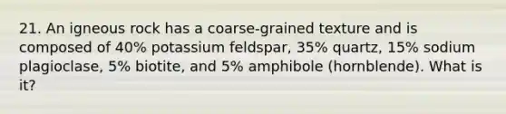 21. An igneous rock has a coarse-grained texture and is composed of 40% potassium feldspar, 35% quartz, 15% sodium plagioclase, 5% biotite, and 5% amphibole (hornblende). What is it?