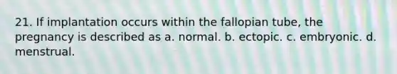 21. If implantation occurs within the fallopian tube, the pregnancy is described as a. normal. b. ectopic. c. embryonic. d. menstrual.