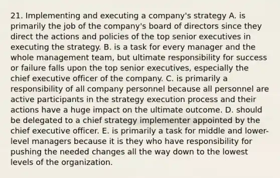 21. Implementing and executing a company's strategy A. is primarily the job of the company's board of directors since they direct the actions and policies of the top senior executives in executing the strategy. B. is a task for every manager and the whole management team, but ultimate responsibility for success or failure falls upon the top senior executives, especially the chief executive officer of the company. C. is primarily a responsibility of all company personnel because all personnel are active participants in the strategy execution process and their actions have a huge impact on the ultimate outcome. D. should be delegated to a chief strategy implementer appointed by the chief executive officer. E. is primarily a task for middle and lower-level managers because it is they who have responsibility for pushing the needed changes all the way down to the lowest levels of the organization.