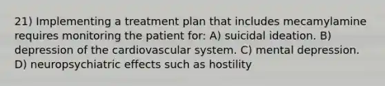 21) Implementing a treatment plan that includes mecamylamine requires monitoring the patient for: A) suicidal ideation. B) depression of the cardiovascular system. C) mental depression. D) neuropsychiatric effects such as hostility