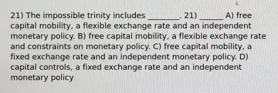 21) The impossible trinity includes ________. 21) ______ A) free capital mobility, a flexible exchange rate and an independent monetary policy. B) free capital mobility, a flexible exchange rate and constraints on monetary policy. C) free capital mobility, a fixed exchange rate and an independent monetary policy. D) capital controls, a fixed exchange rate and an independent monetary policy