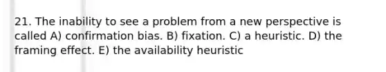 21. The inability to see a problem from a new perspective is called A) confirmation bias. B) fixation. C) a heuristic. D) the framing effect. E) the availability heuristic